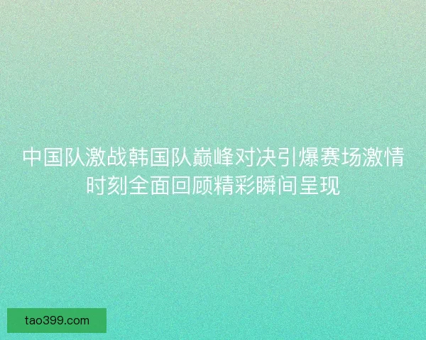 中国队激战韩国队巅峰对决引爆赛场激情时刻全面回顾精彩瞬间呈现