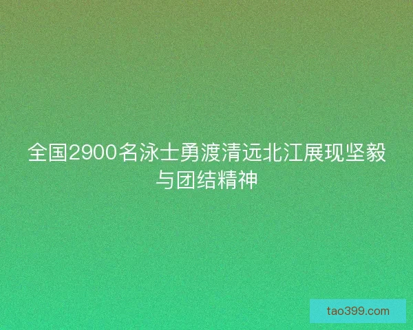 全国2900名泳士勇渡清远北江展现坚毅与团结精神