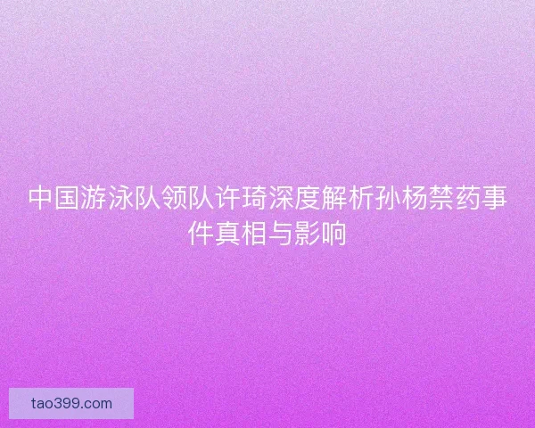 中国游泳队领队许琦深度解析孙杨禁药事件真相与影响