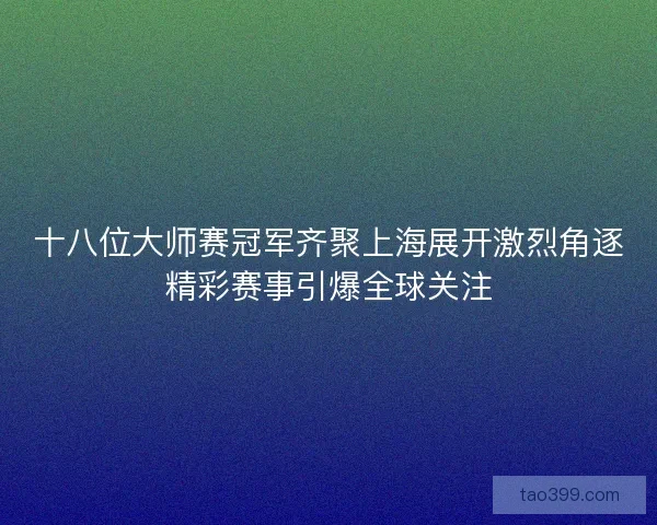 十八位大师赛冠军齐聚上海展开激烈角逐精彩赛事引爆全球关注