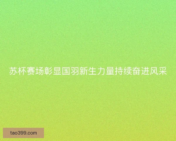 苏杯赛场彰显国羽新生力量持续奋进风采