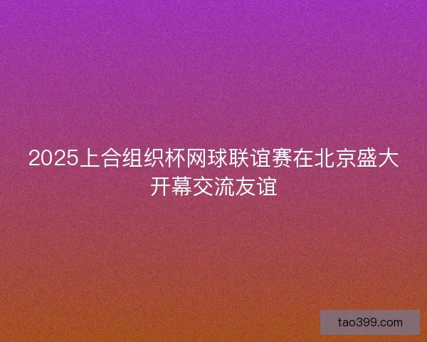 2025上合组织杯网球联谊赛在北京盛大开幕交流友谊