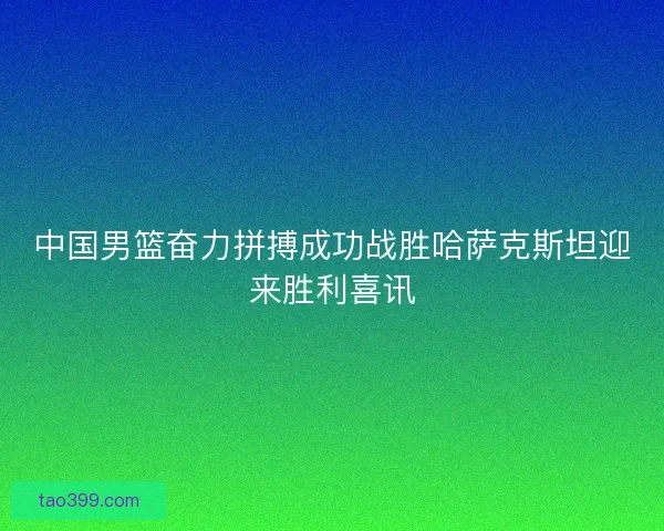 中国男篮奋力拼搏成功战胜哈萨克斯坦迎来胜利喜讯