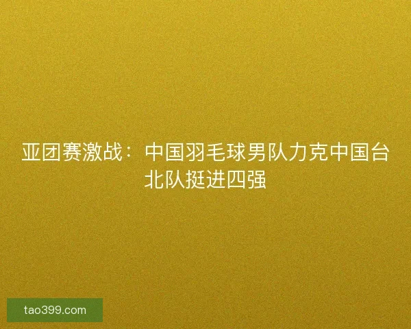 亚团赛激战：中国羽毛球男队力克中国台北队挺进四强