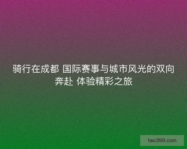 骑行在成都 国际赛事与城市风光的双向奔赴 体验精彩之旅