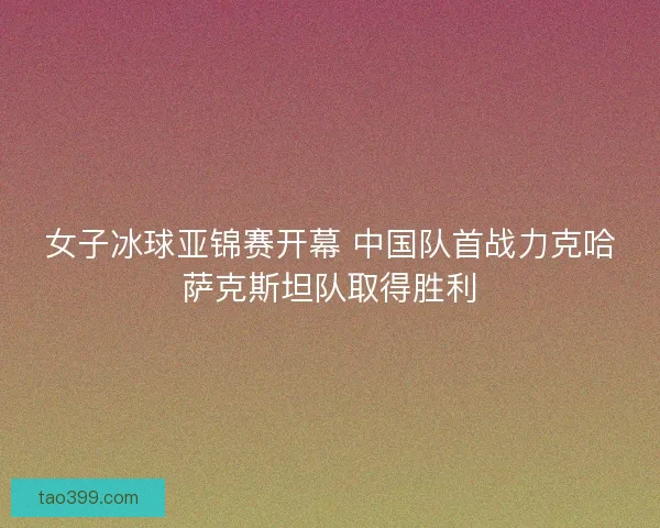 女子冰球亚锦赛开幕 中国队首战力克哈萨克斯坦队取得胜利