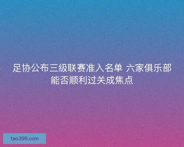足协公布三级联赛准入名单 六家俱乐部能否顺利过关成焦点