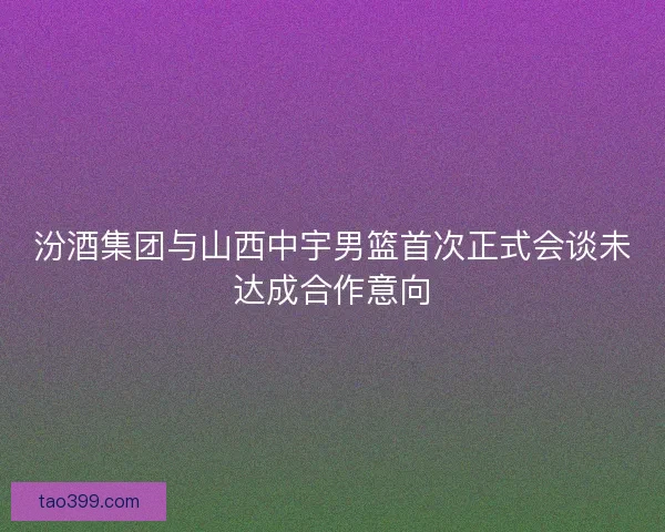 汾酒集团与山西中宇男篮首次正式会谈未达成合作意向