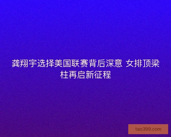 龚翔宇选择美国联赛背后深意 女排顶梁柱再启新征程