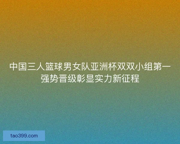 中国三人篮球男女队亚洲杯双双小组第一强势晋级彰显实力新征程