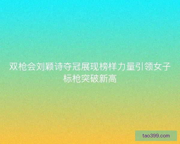 双枪会刘颖诗夺冠展现榜样力量引领女子标枪突破新高
