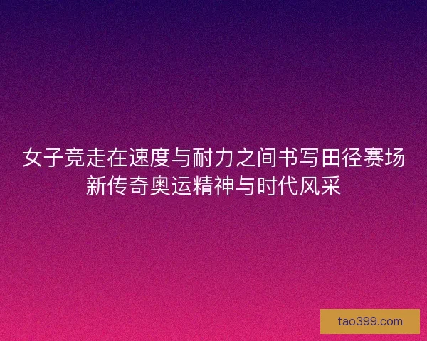 女子竞走在速度与耐力之间书写田径赛场新传奇奥运精神与时代风采
