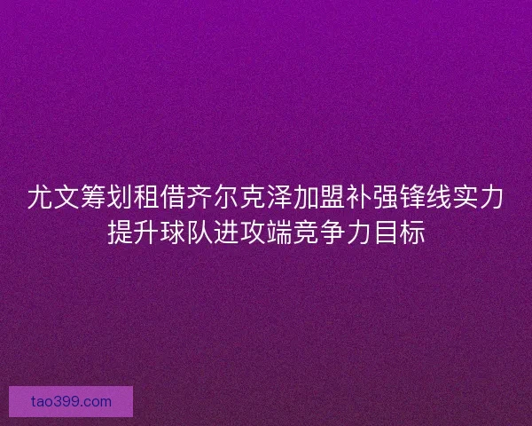 尤文筹划租借齐尔克泽加盟补强锋线实力提升球队进攻端竞争力目标